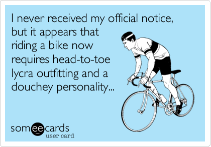 I never received my official notice, but it appears that
riding a bike now
requires head-to-toe
lycra outfitting and a
douchey personality... 