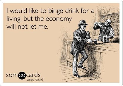 I would like to binge drink for a
living, but the economy
will not let me. 