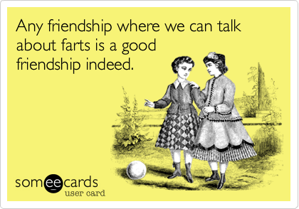 Any friendship where we can talk about farts is a good
friendship indeed.