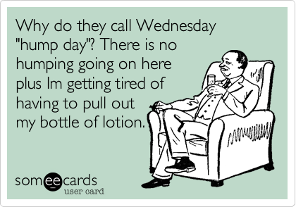 Why do they call Wednesday "hump day"? There is no
humping going on here
plus Im getting tired of
having to pull out
my bottle of lotion.