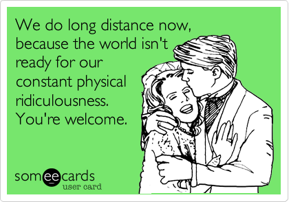 We do long distance now,
because the world isn't
ready for our
constant physical
ridiculousness.
You're welcome.