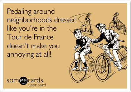 Pedaling around
neighborhoods dressed
like you're in the
Tour de France
doesn't make you
annoying at all!
