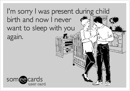 I'm sorry I was present during child birth and now I never
want to sleep with you
again.