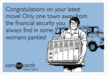 Congratulations on your latest move! Only one town away from the financial security you
always find in some
womans panties!
                       
   