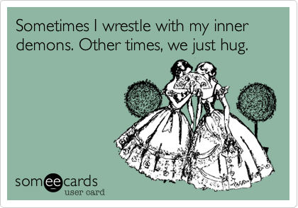 Sometimes I wrestle with my inner demons. Other times, we just hug.