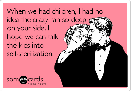 When we had children, I had no idea the crazy ran so deep
on your side. I
hope we can talk
the kids into
self-sterilization.