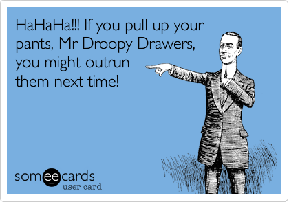 HaHaHa!!! If you pull up your pants, Mr Droopy Drawers, you might outrun  them next time!