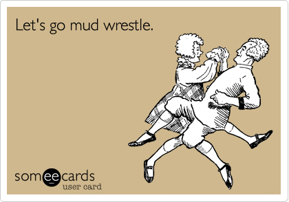 Let's go mud wrestle.