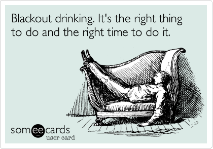 Blackout drinking. It's the right thing to do and the right time to do it.