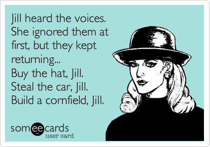 Jill heard the voices.
She ignored them at
first, but they kept
returning...
Buy the hat, Jill.
Steal the car, Jill.
Build a cornfield, Jill.