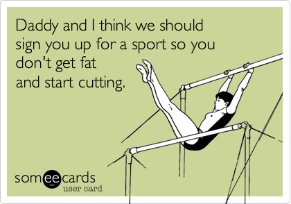 Daddy and I think we should 
sign you up for a sport so you don't get fat 
and start cutting.