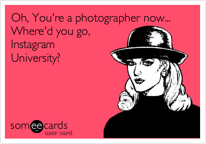 Oh, You're a photographer now... Where'd you go,
Instagram
University?