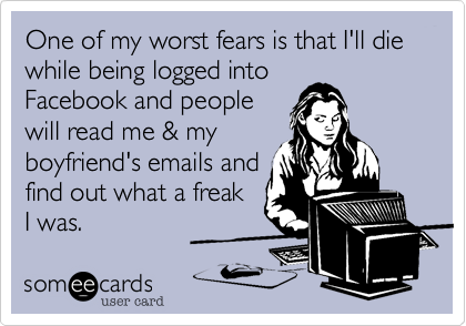 One of my worst fears is that I'll die while being logged into
Facebook and people
will read me & my
boyfriend's emails and
find out what a freak 
I was.