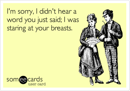 I'm sorry, I didn't hear a
word you just said; I was
staring at your breasts.