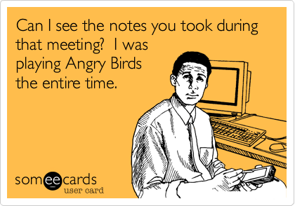 Can I see the notes you took during that meeting?  I was
playing Angry Birds
the entire time.