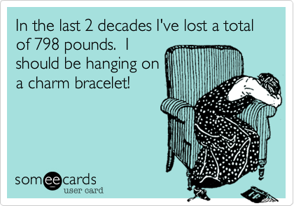 In the last 2 decades I've lost a total of 798 pounds.  I
should be hanging on
a charm bracelet!