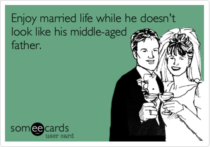Enjoy married life while he doesn't look like his middle-aged
father.