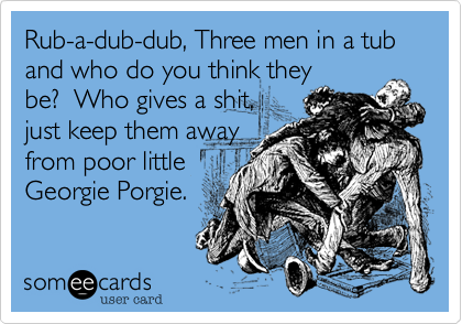 Rub-a-dub-dub, Three men in a tub
and who do you think they
be?  Who gives a shit, 
just keep them away
from poor little
Georgie Porgie.