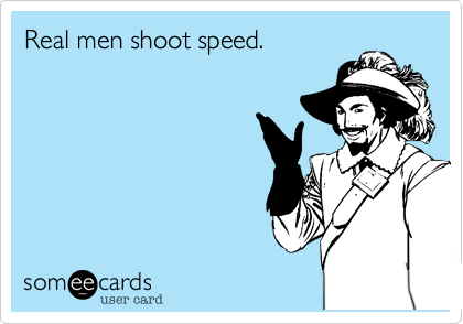Real men shoot speed.