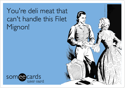 You're deli meat that
can't handle this Filet
Mignon!