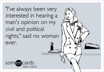"I've always been very
interested in hearing a
man's opinion on my
civil and political
rights," said no woman
ever.