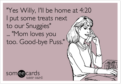 "Yes Willy, I'll be home at 4:20
I put some treats next
to our Snuggies"
... "Mom loves you 
too. Good-bye Puss."