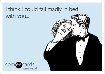 I think I could fall madly in bed 
with you...