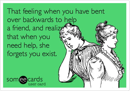 That feeling when you have bent over backwards to help
a friend, and realize
that when you
need help, she
forgets you exist.
