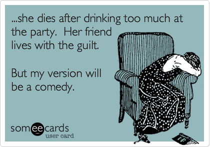 ...she dies after drinking too much at the party.  Her friend
lives with the guilt.

But my version will
be a comedy.