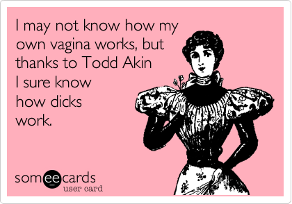I may not know how my 
own vagina works, but 
thanks to Todd Akin 
I sure know 
how dicks
work.