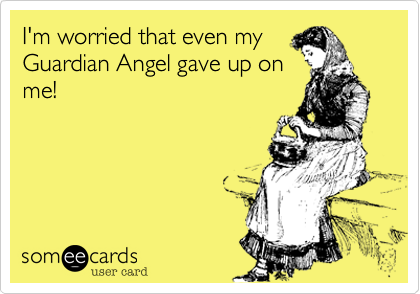 I'm worried that even my
Guardian Angel gave up on
me!
