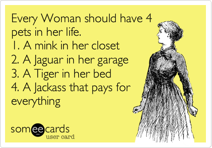 Every Woman should have 4
pets in her life.  
1. A mink in her closet  
2. A Jaguar in her garage 
3. A Tiger in her bed
4. A Jackass that pays for
everything