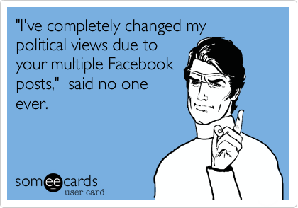 "I've completely changed my political views due to
your multiple Facebook
posts,"  said no one
ever.