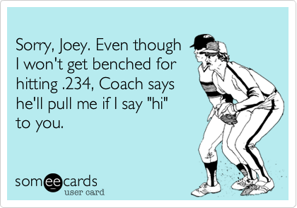 
Sorry, Joey. Even though
I won't get benched for
hitting .234, Coach says
he'll pull me if I say "hi" 
to you.