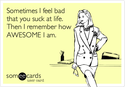 Sometimes I feel bad
that you suck at life. 
Then I remember how
AWESOME I am.