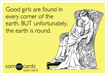 Good girls are found in
every corner of the
earth. BUT unfortunately,
the earth is round.