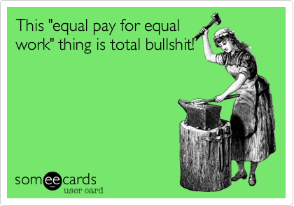 This "equal pay for equal
work" thing is total bullshit!