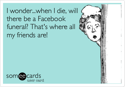 I wonder...when I die, will
there be a Facebook
funeral? That's where all
my friends are!