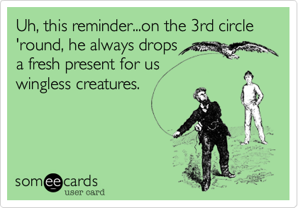 Uh, this reminder...on the 3rd circle 'round, he always drops
a fresh present for us
wingless creatures.