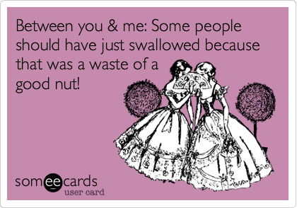 Between you & me: Some people should have just swallowed because that was a waste of a
good nut!