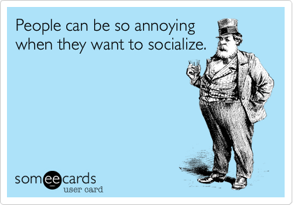 People can be so annoying
when they want to socialize.