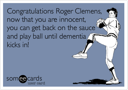 Congratulations Roger Clemens,
now that you are innocent, 
you can get back on the sauce
and play ball until dementia
kicks in!