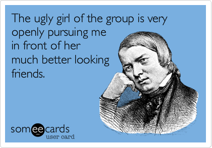 The ugly girl of the group is very openly pursuing me
in front of her
much better looking
friends.