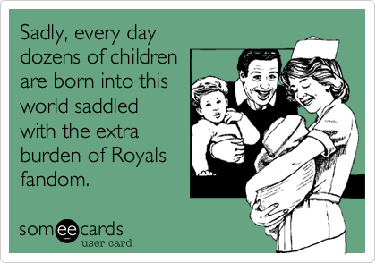Sadly, every day
dozens of children
are born into this 
world saddled 
with the extra 
burden of Royals
fandom.