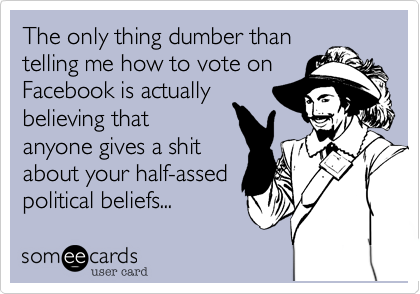 The only thing dumber than
telling me how to vote on
Facebook is actually
believing that
anyone gives a shit
about your half-assed
political beliefs...