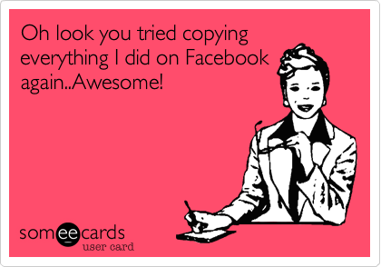 Oh look you tried copying
everything I did on Facebook
again..Awesome!