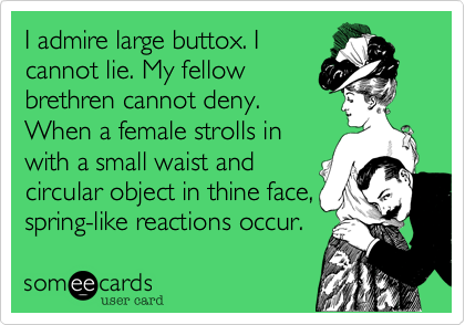 I admire large buttox. I 
cannot lie. My fellow
brethren cannot deny.
When a female strolls in
with a small waist and
circular object in thine face,
spring-like reactions occur. 