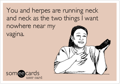You and herpes are running neck and neck as the two things I want nowhere near my
vagina.