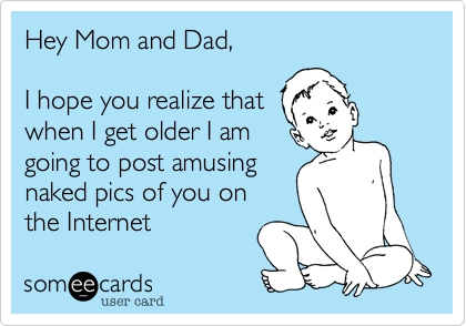 Hey Mom and Dad,

I hope you realize that
when I get older I am
going to post amusing
naked pics of you on 
the Internet