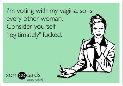 i'm voting with my vagina, so is
every other woman.
Consider yourself
"legitimately" fucked.